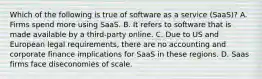 Which of the following is true of software as a service (SaaS)? A. Firms spend more using SaaS. B. It refers to software that is made available by a third-party online. C. Due to US and European legal requirements, there are no accounting and corporate finance implications for SaaS in these regions. D. Saas firms face diseconomies of scale.