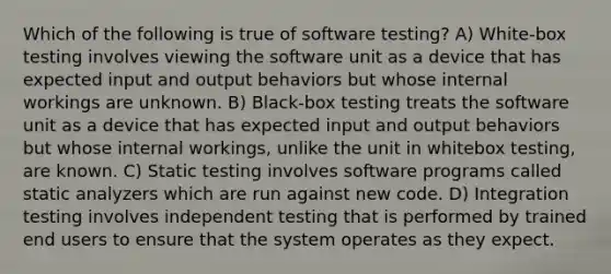 Which of the following is true of software testing? A) White-box testing involves viewing the software unit as a device that has expected input and output behaviors but whose internal workings are unknown. B) Black-box testing treats the software unit as a device that has expected input and output behaviors but whose internal workings, unlike the unit in whitebox testing, are known. C) Static testing involves software programs called static analyzers which are run against new code. D) Integration testing involves independent testing that is performed by trained end users to ensure that the system operates as they expect.