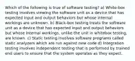 Which of the following is true of software testing? a) White-box testing involves viewing the software unit as a device that has expected input and output behaviors but whose internal workings are unknown. b) Black-box testing treats the software unit as a device that has expected input and output behaviors but whose internal workings, unlike the unit in whitebox testing, are known. c) Static testing involves software programs called static analyzers which are run against new code d) Integration testing involves independent testing that is performed by trained end users to ensure that the system operates as they expect.