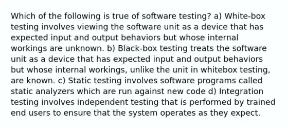 Which of the following is true of software testing? a) White-box testing involves viewing the software unit as a device that has expected input and output behaviors but whose internal workings are unknown. b) Black-box testing treats the software unit as a device that has expected input and output behaviors but whose internal workings, unlike the unit in whitebox testing, are known. c) Static testing involves software programs called static analyzers which are run against new code d) Integration testing involves independent testing that is performed by trained end users to ensure that the system operates as they expect.