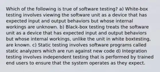 Which of the following is true of software testing? a) White-box testing involves viewing the software unit as a device that has expected input and output behaviors but whose internal workings are unknown. b) Black-box testing treats the software unit as a device that has expected input and output behaviors but whose internal workings, unlike the unit in white boxtesting, are known. c) Static testing involves software programs called static analyzers which are run against new code d) Integration testing involves independent testing that is performed by trained end users to ensure that the system operates as they expect.