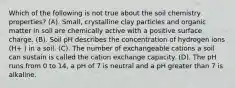 Which of the following is not true about the soil chemistry properties? (A). Small, crystalline clay particles and organic matter in soil are chemically active with a positive surface charge. (B). Soil pH describes the concentration of hydrogen ions (H+ ) in a soil. (C). The number of exchangeable cations a soil can sustain is called the cation exchange capacity. (D). The pH runs from 0 to 14, a pH of 7 is neutral and a pH greater than 7 is alkaline.