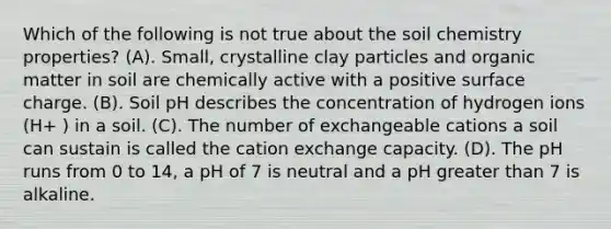 Which of the following is not true about the soil chemistry properties? (A). Small, crystalline clay particles and organic matter in soil are chemically active with a positive surface charge. (B). Soil pH describes the concentration of hydrogen ions (H+ ) in a soil. (C). The number of exchangeable cations a soil can sustain is called the cation exchange capacity. (D). The pH runs from 0 to 14, a pH of 7 is neutral and a pH greater than 7 is alkaline.