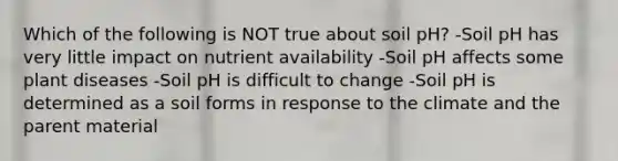 Which of the following is NOT true about soil pH? -Soil pH has very little impact on nutrient availability -Soil pH affects some plant diseases -Soil pH is difficult to change -Soil pH is determined as a soil forms in response to the climate and the parent material