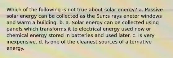 Which of the following is not true about solar energy? a. Passive solar energy can be collected as the Sun;s rays eneter windows and warm a building. b. a. Solar energy can be collected using panels which transforms it to electrical energy used now or chemical energy stored in batteries and used later. c. Is very inexpensive. d. Is one of the cleanest sources of alternative energy.