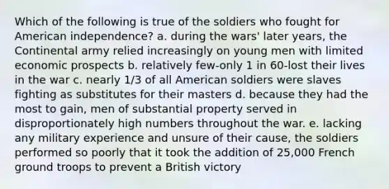 Which of the following is true of the soldiers who fought for American independence? a. during the wars' later years, the Continental army relied increasingly on young men with limited economic prospects b. relatively few-only 1 in 60-lost their lives in the war c. nearly 1/3 of all American soldiers were slaves fighting as substitutes for their masters d. because they had the most to gain, men of substantial property served in disproportionately high numbers throughout the war. e. lacking any military experience and unsure of their cause, the soldiers performed so poorly that it took the addition of 25,000 French ground troops to prevent a British victory