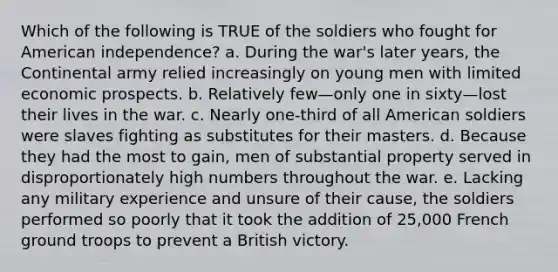 Which of the following is TRUE of the soldiers who fought for American independence? a. During the war's later years, the Continental army relied increasingly on young men with limited economic prospects. b. Relatively few—only one in sixty—lost their lives in the war. c. Nearly one-third of all American soldiers were slaves fighting as substitutes for their masters. d. Because they had the most to gain, men of substantial property served in disproportionately high numbers throughout the war. e. Lacking any military experience and unsure of their cause, the soldiers performed so poorly that it took the addition of 25,000 French ground troops to prevent a British victory.