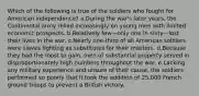 Which of the following is true of the soldiers who fought for American independence? a.During the war's later years, the Continental army relied increasingly on young men with limited economic prospects. b.Relatively few—only one in sixty—lost their lives in the war. c.Nearly one-third of all American soldiers were slaves fighting as substitutes for their masters. d.Because they had the most to gain, men of substantial property served in disproportionately high numbers throughout the war. e.Lacking any military experience and unsure of their cause, the soldiers performed so poorly that it took the addition of 25,000 French ground troops to prevent a British victory.