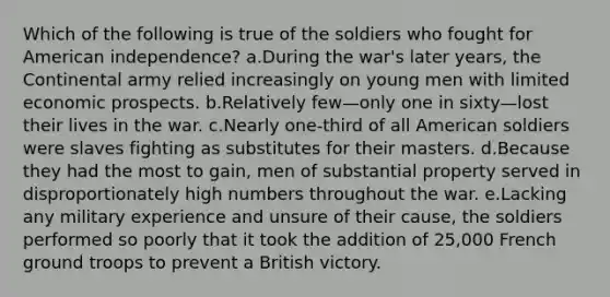 Which of the following is true of the soldiers who fought for American independence? a.During the war's later years, the Continental army relied increasingly on young men with limited economic prospects. b.Relatively few—only one in sixty—lost their lives in the war. c.Nearly one-third of all American soldiers were slaves fighting as substitutes for their masters. d.Because they had the most to gain, men of substantial property served in disproportionately high numbers throughout the war. e.Lacking any military experience and unsure of their cause, the soldiers performed so poorly that it took the addition of 25,000 French ground troops to prevent a British victory.