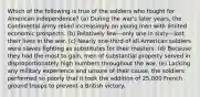 Which of the following is true of the soldiers who fought for American independence? (a) During the war's later years, the Continental army relied increasingly on young men with limited economic prospects. (b) Relatively few—only one in sixty—lost their lives in the war. (c) Nearly one-third of all American soldiers were slaves fighting as substitutes for their masters. (d) Because they had the most to gain, men of substantial property served in disproportionately high numbers throughout the war. (e) Lacking any military experience and unsure of their cause, the soldiers performed so poorly that it took the addition of 25,000 French ground troops to prevent a British victory.