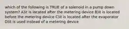 which of the following is TRUE of a solenoid in a pump down system? A)it is located after the metering device B)it is located before the metering device C)it is located after the evaporator D)it is used instead of a metering device