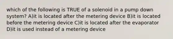 which of the following is TRUE of a solenoid in a pump down system? A)it is located after the metering device B)it is located before the metering device C)it is located after the evaporator D)it is used instead of a metering device