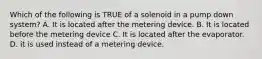 Which of the following is TRUE of a solenoid in a pump down system? A. It is located after the metering device. B. It is located before the metering device C. It is located after the evaporator. D. it is used instead of a metering device.