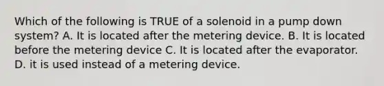 Which of the following is TRUE of a solenoid in a pump down system? A. It is located after the metering device. B. It is located before the metering device C. It is located after the evaporator. D. it is used instead of a metering device.