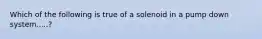 Which of the following is true of a solenoid in a pump down system.....?