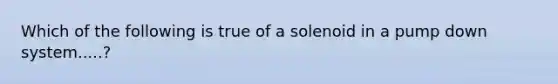 Which of the following is true of a solenoid in a pump down system.....?