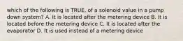 which of the following is TRUE, of a solenoid value in a pump down system? A. It is located after the metering device B. It is located before the metering device C. It is located after the evaporator D. It is used instead of a metering device