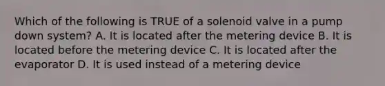 Which of the following is TRUE of a solenoid valve in a pump down system? A. It is located after the metering device B. It is located before the metering device C. It is located after the evaporator D. It is used instead of a metering device