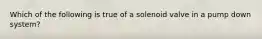 Which of the following is true of a solenoid valve in a pump down system?