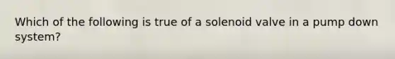 Which of the following is true of a solenoid valve in a pump down system?