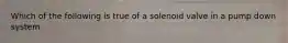 Which of the following is true of a solenoid valve in a pump down system