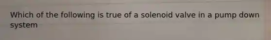 Which of the following is true of a solenoid valve in a pump down system