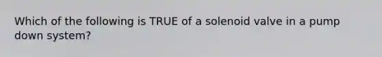 Which of the following is TRUE of a solenoid valve in a pump down system?