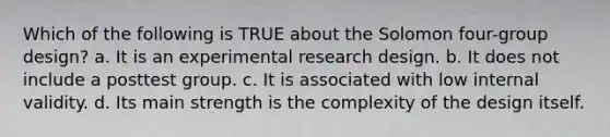 Which of the following is TRUE about the Solomon four-group design? a. It is an experimental research design. b. It does not include a posttest group. c. It is associated with low internal validity. d. Its main strength is the complexity of the design itself.