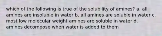 which of the following is true of the solubility of amines? a. all amines are insoluble in water b. all amines are soluble in water c. most low molecular weight amines are soluble in water d. amines decompose when water is added to them