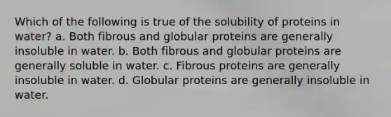 Which of the following is true of the solubility of proteins in water? a. Both fibrous and globular proteins are generally insoluble in water. b. Both fibrous and globular proteins are generally soluble in water. c. Fibrous proteins are generally insoluble in water. d. Globular proteins are generally insoluble in water.