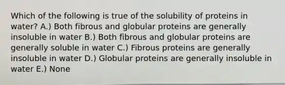 Which of the following is true of the solubility of proteins in water? A.) Both fibrous and globular proteins are generally insoluble in water B.) Both fibrous and globular proteins are generally soluble in water C.) Fibrous proteins are generally insoluble in water D.) Globular proteins are generally insoluble in water E.) None