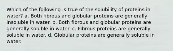 Which of the following is true of the solubility of proteins in water? a. Both fibrous and globular proteins are generally insoluble in water. b. Both fibrous and globular proteins are generally soluble in water. c. Fibrous proteins are generally soluble in water. d. Globular proteins are generally soluble in water.