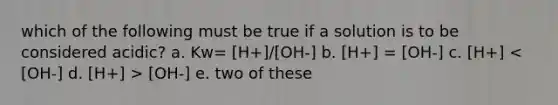 which of the following must be true if a solution is to be considered acidic? a. Kw= [H+]/[OH-] b. [H+] = [OH-] c. [H+] [OH-] e. two of these