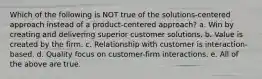 Which of the following is NOT true of the solutions-centered approach instead of a product-centered approach? a. Win by creating and delivering superior customer solutions. b. Value is created by the firm. c. Relationship with customer is interaction-based. d. Quality focus on customer-firm interactions. e. All of the above are true.