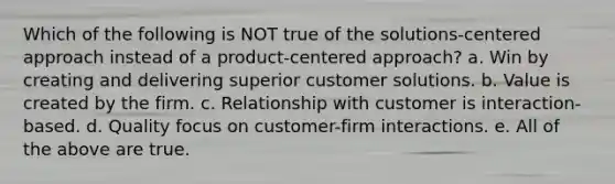 Which of the following is NOT true of the solutions-centered approach instead of a product-centered approach? a. Win by creating and delivering superior customer solutions. b. Value is created by the firm. c. Relationship with customer is interaction-based. d. Quality focus on customer-firm interactions. e. All of the above are true.