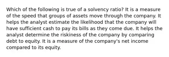 Which of the following is true of a solvency ratio? It is a measure of the speed that groups of assets move through the company. It helps the analyst estimate the likelihood that the company will have sufficient cash to pay its bills as they come due. It helps the analyst determine the riskiness of the company by comparing debt to equity. It is a measure of the company's net income compared to its equity.