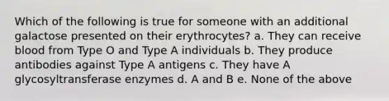 Which of the following is true for someone with an additional galactose presented on their erythrocytes? a. They can receive blood from Type O and Type A individuals b. They produce antibodies against Type A antigens c. They have A glycosyltransferase enzymes d. A and B e. None of the above