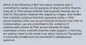 Which of the following is NOT true about someone who is committed to realism on the question of what scientific theories aims at? a) That person believes that scientific theories aim at truth b) That person believes the diagrams, images, and models that scientists construct faithfully represent reality c) That person believes when you accept theories of physics that refer to unobservables, you are committed to the existence of unobservable entities d) That person believes the best explanation of why scientific theories make progress is that they are getting closer to the whole truth about nature e) That person is practically-minded and not interested in metaphysical questions