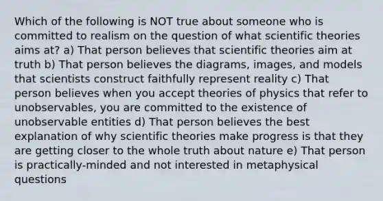 Which of the following is NOT true about someone who is committed to realism on the question of what scientific theories aims at? a) That person believes that scientific theories aim at truth b) That person believes the diagrams, images, and models that scientists construct faithfully represent reality c) That person believes when you accept theories of physics that refer to unobservables, you are committed to the existence of unobservable entities d) That person believes the best explanation of why scientific theories make progress is that they are getting closer to the whole truth about nature e) That person is practically-minded and not interested in metaphysical questions