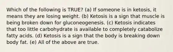 Which of the following is TRUE? (a) If someone is in ketosis, it means they are losing weight. (b) Ketosis is a sign that muscle is being broken down for gluconeogenesis. (c) Ketosis indicates that too little carbohydrate is available to completely catabolize fatty acids. (d) Ketosis is a sign that the body is breaking down body fat. (e) All of the above are true.