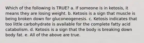 Which of the following is TRUE? a. If someone is in ketosis, it means they are losing weight. b. Ketosis is a sign that muscle is being broken down for gluconeogenesis. c. Ketosis indicates that too little carbohydrate is available for the complete fatty acid catabolism. d. Ketosis is a sign that the body is breaking down body fat. e. All of the above are true.