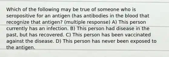 Which of the following may be true of someone who is seropositive for an antigen (has antibodies in the blood that recognize that antigen? (multiple response) A) This person currently has an infection. B) This person had disease in the past, but has recovered. C) This person has been vaccinated against the disease. D) This person has never been exposed to the antigen.