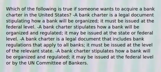 Which of the following is true if someone wants to acquire a bank charter in the United States? -A bank charter is a legal document stipulating how a bank will be organized; it must be issued at the federal level. -A bank charter stipulates how a bank will be organized and regulated; it may be issued at the state or federal level. -A bank charter is a legal document that includes bank regulations that apply to all banks; it must be issued at the level of the relevant state. -A bank charter stipulates how a bank will be organized and regulated; it may be issued at the federal level or by the UN Committee of Bankers.