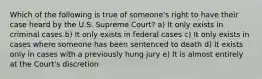 Which of the following is true of someone's right to have their case heard by the U.S. Supreme Court? a) It only exists in criminal cases b) It only exists in federal cases c) It only exists in cases where someone has been sentenced to death d) It exists only in cases with a previously hung jury e) It is almost entirely at the Court's discretion