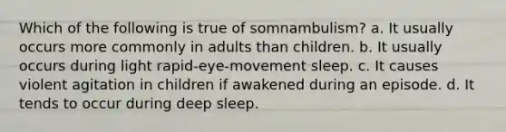 Which of the following is true of somnambulism? a. It usually occurs more commonly in adults than children. b. It usually occurs during light rapid-eye-movement sleep. c. It causes violent agitation in children if awakened during an episode. d. It tends to occur during deep sleep.