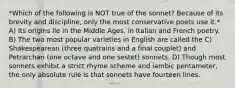 *Which of the following is NOT true of the sonnet? Because of its brevity and discipline, only the most conservative poets use it.* A) Its origins lie in the Middle Ages, in Italian and French poetry. B) The two most popular varieties in English are called the C) Shakespearean (three quatrains and a final couplet) and Petrarchan (one octave and one sestet) sonnets. D) Though most sonnets exhibit a strict rhyme scheme and iambic pentameter, the only absolute rule is that sonnets have fourteen lines.