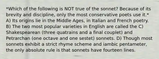 *Which of the following is NOT true of the sonnet? Because of its brevity and discipline, only the most conservative poets use it.* A) Its origins lie in the Middle Ages, in Italian and French poetry. B) The two most popular varieties in English are called the C) Shakespearean (three quatrains and a final couplet) and Petrarchan (one octave and one sestet) sonnets. D) Though most sonnets exhibit a strict rhyme scheme and iambic pentameter, the only absolute rule is that sonnets have fourteen lines.