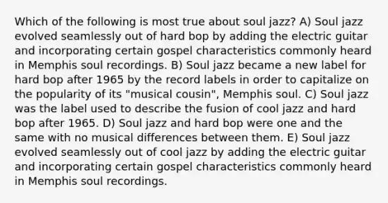 Which of the following is most true about soul jazz? A) Soul jazz evolved seamlessly out of hard bop by adding the electric guitar and incorporating certain gospel characteristics commonly heard in Memphis soul recordings. B) Soul jazz became a new label for hard bop after 1965 by the record labels in order to capitalize on the popularity of its "musical cousin", Memphis soul. C) Soul jazz was the label used to describe the fusion of cool jazz and hard bop after 1965. D) Soul jazz and hard bop were one and the same with no musical differences between them. E) Soul jazz evolved seamlessly out of cool jazz by adding the electric guitar and incorporating certain gospel characteristics commonly heard in Memphis soul recordings.