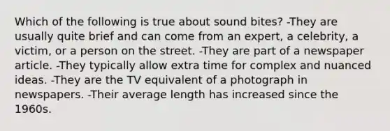 Which of the following is true about sound bites? -They are usually quite brief and can come from an expert, a celebrity, a victim, or a person on the street. -They are part of a newspaper article. -They typically allow extra time for complex and nuanced ideas. -They are the TV equivalent of a photograph in newspapers. -Their average length has increased since the 1960s.