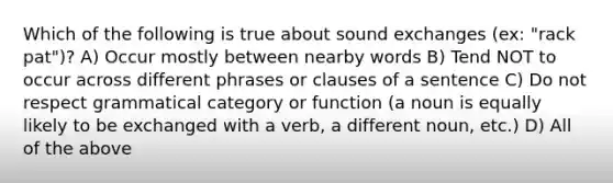 Which of the following is true about sound exchanges (ex: "rack pat")? A) Occur mostly between nearby words B) Tend NOT to occur across different phrases or clauses of a sentence C) Do not respect grammatical category or function (a noun is equally likely to be exchanged with a verb, a different noun, etc.) D) All of the above